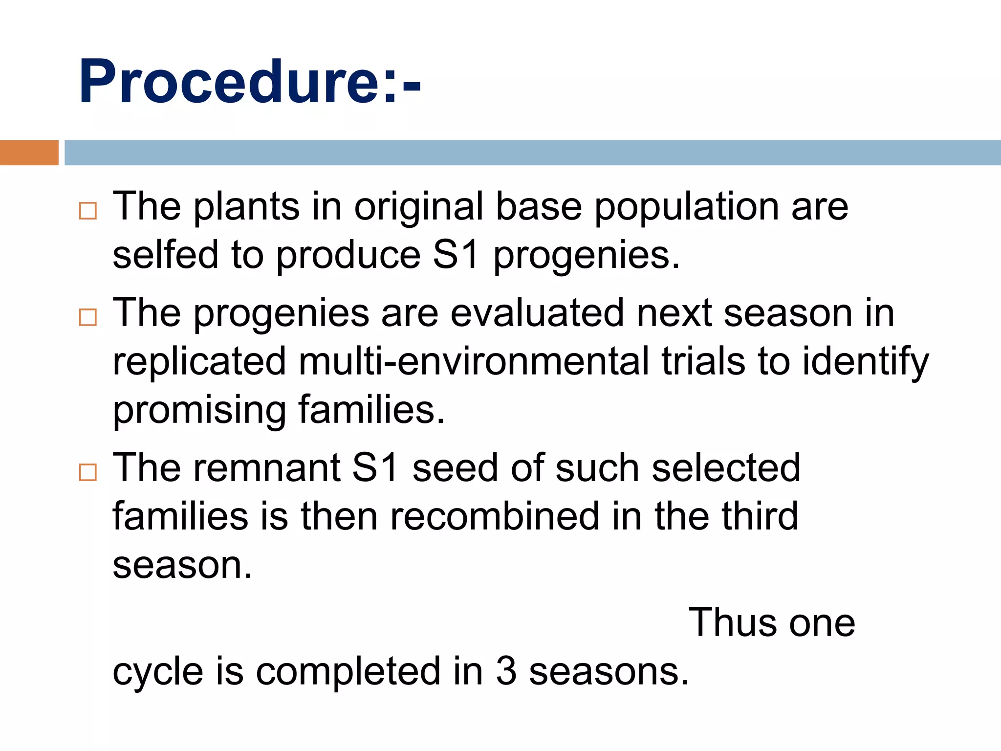 Procedure:-
 The plants in original base population are
selfed to produce S1 progenies.
 The progenies are evaluated next season in
replicated multi-environmental trials to identify
promising families.
 The remnant S1 seed of such selected
families is then recombined in the third
season.
Thus one
cycle is completed in 3 seasons.
 