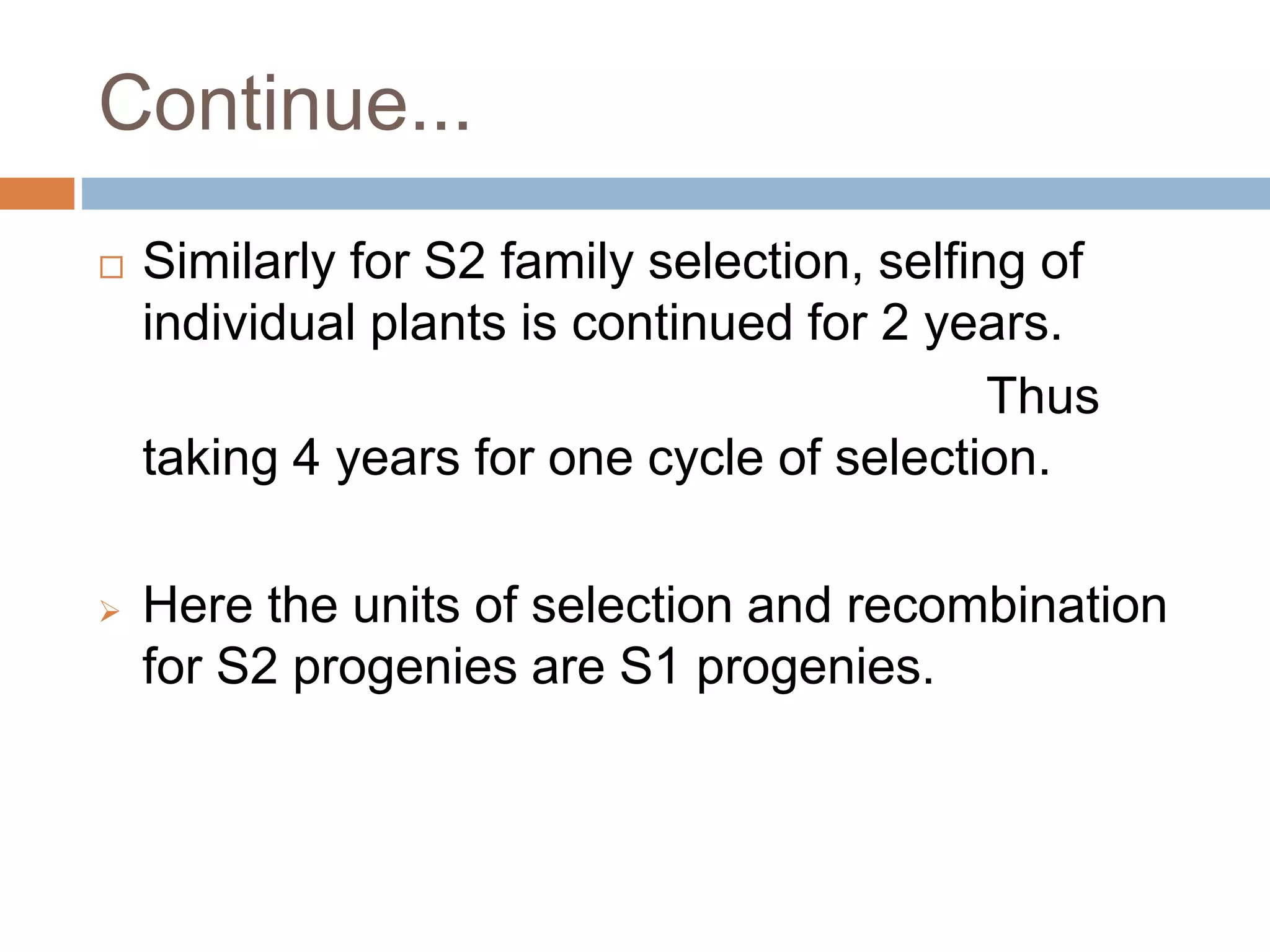 Continue...
 Similarly for S2 family selection, selfing of
individual plants is continued for 2 years.
Thus
taking 4 years for one cycle of selection.
 Here the units of selection and recombination
for S2 progenies are S1 progenies.
 
