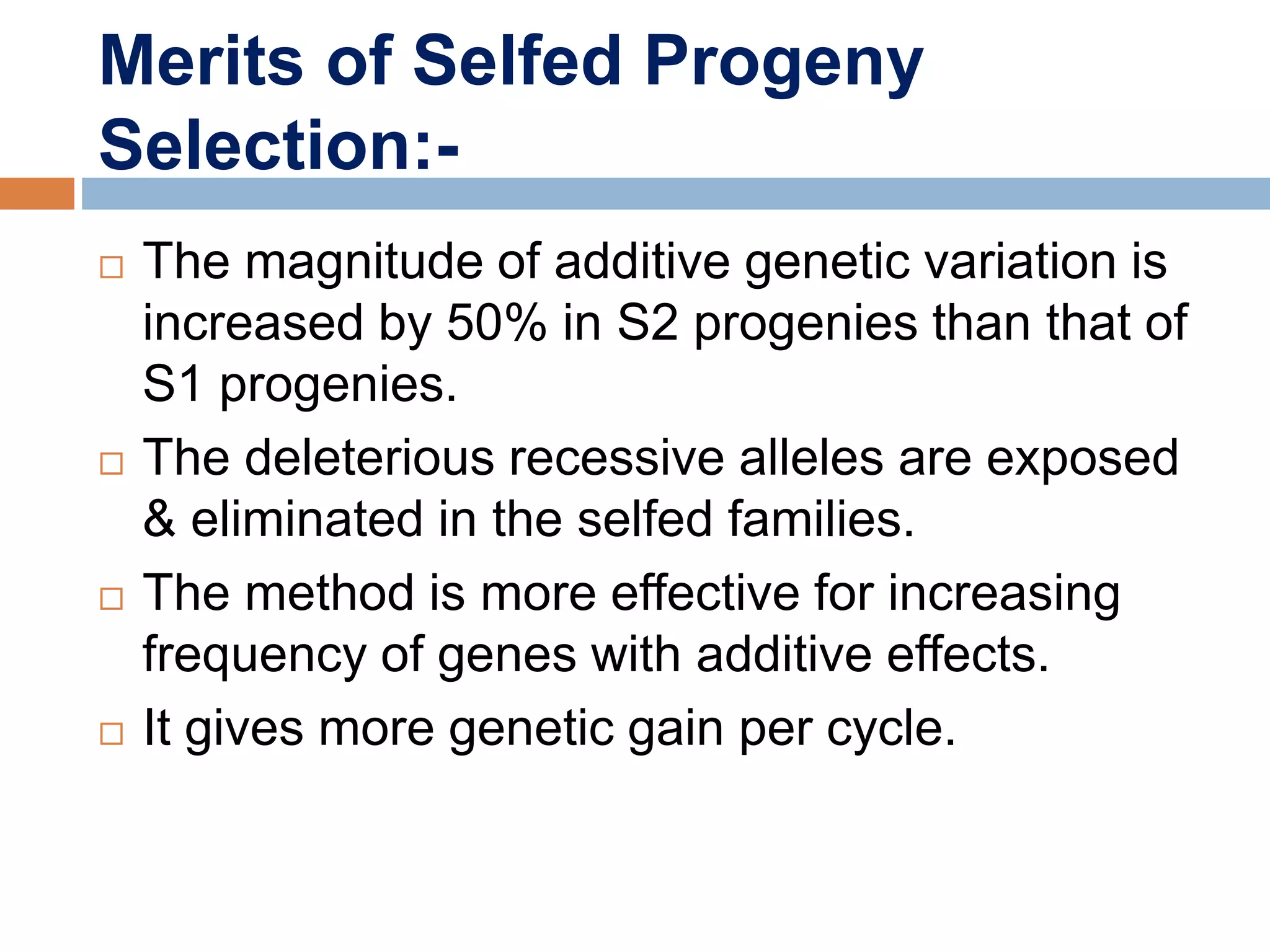 Merits of Selfed Progeny
Selection:-
 The magnitude of additive genetic variation is
increased by 50% in S2 progenies than that of
S1 progenies.
 The deleterious recessive alleles are exposed
& eliminated in the selfed families.
 The method is more effective for increasing
frequency of genes with additive effects.
 It gives more genetic gain per cycle.
 