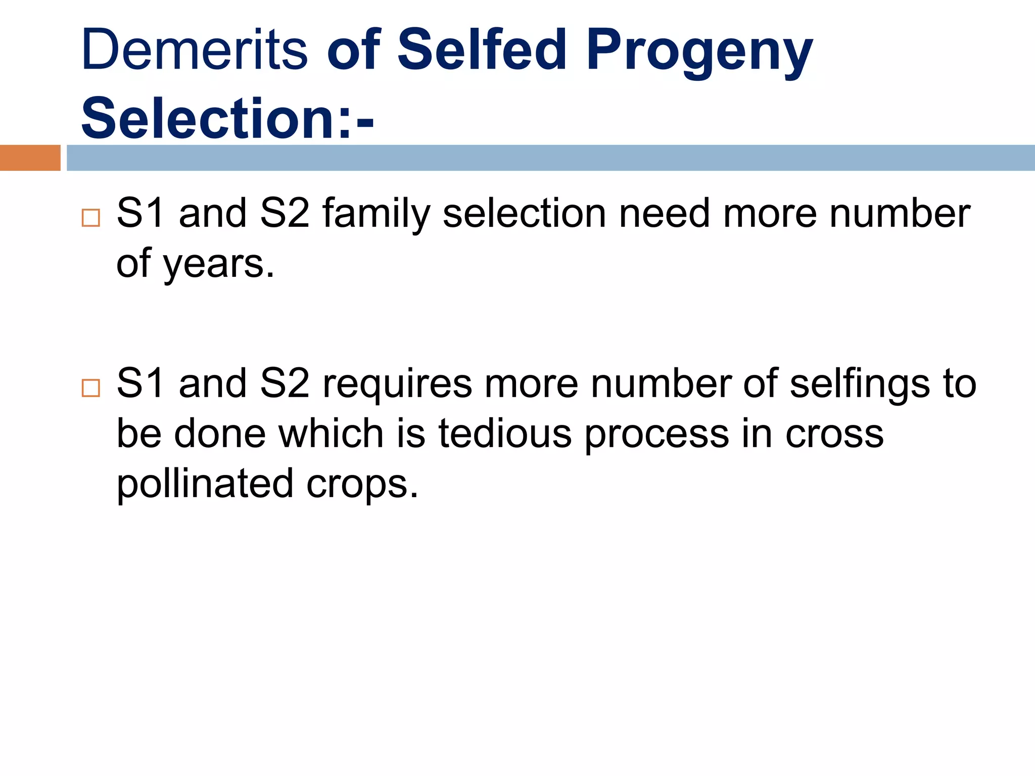 Demerits of Selfed Progeny
Selection:-
 S1 and S2 family selection need more number
of years.
 S1 and S2 requires more number of selfings to
be done which is tedious process in cross
pollinated crops.
 