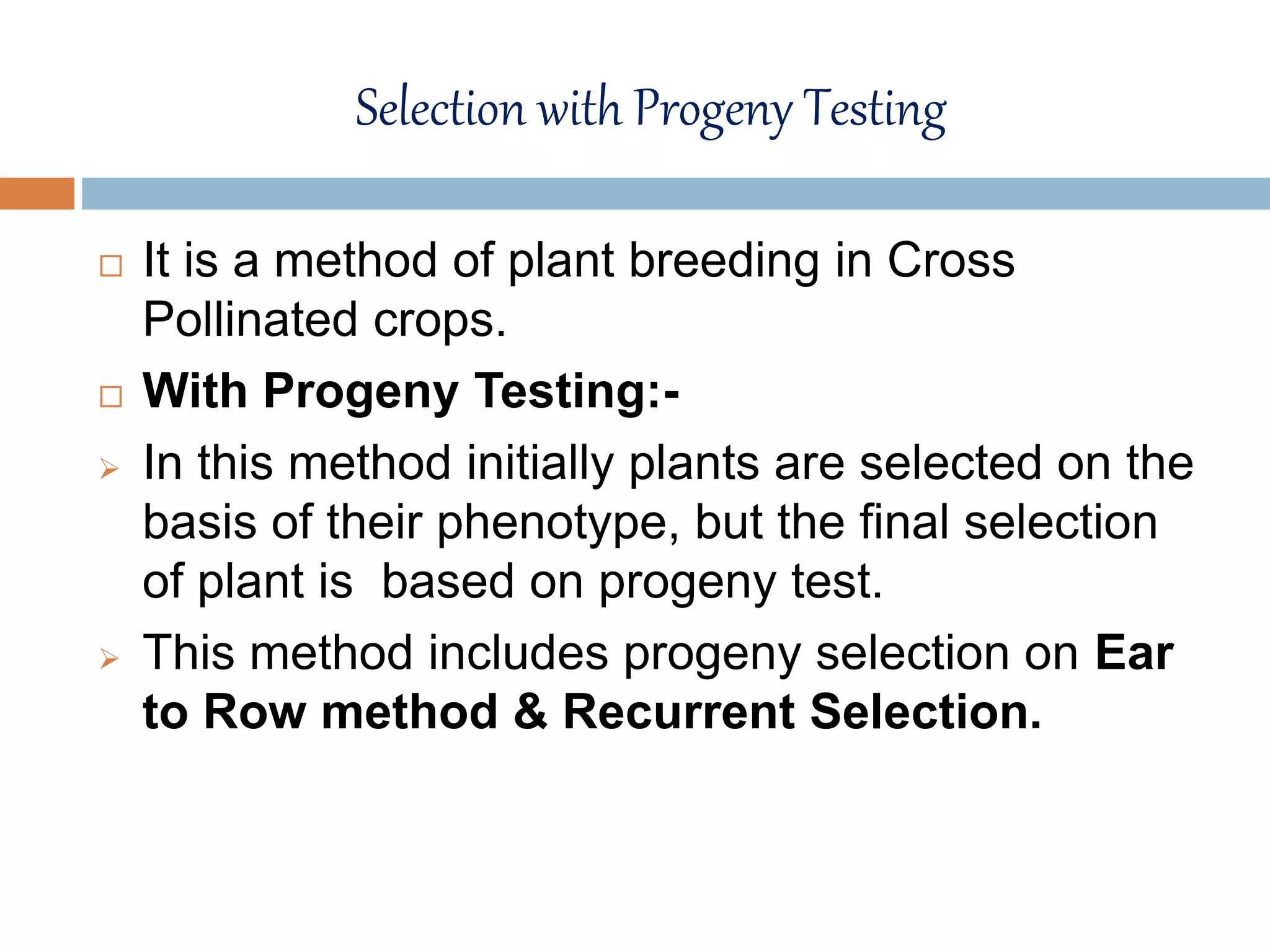 Selection with Progeny Testing
 It is a method of plant breeding in Cross
Pollinated crops.
 With Progeny Testing:-
 In this method initially plants are selected on the
basis of their phenotype, but the final selection
of plant is based on progeny test.
 This method includes progeny selection on Ear
to Row method & Recurrent Selection.
 