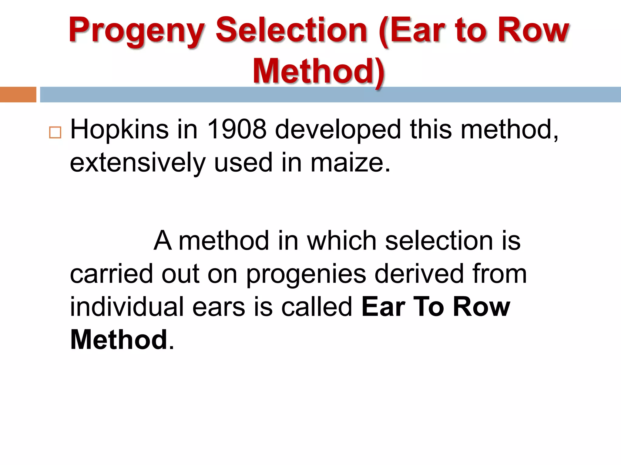 Progeny Selection (Ear to Row
Method)
 Hopkins in 1908 developed this method,
extensively used in maize.
A method in which selection is
carried out on progenies derived from
individual ears is called Ear To Row
Method.
 