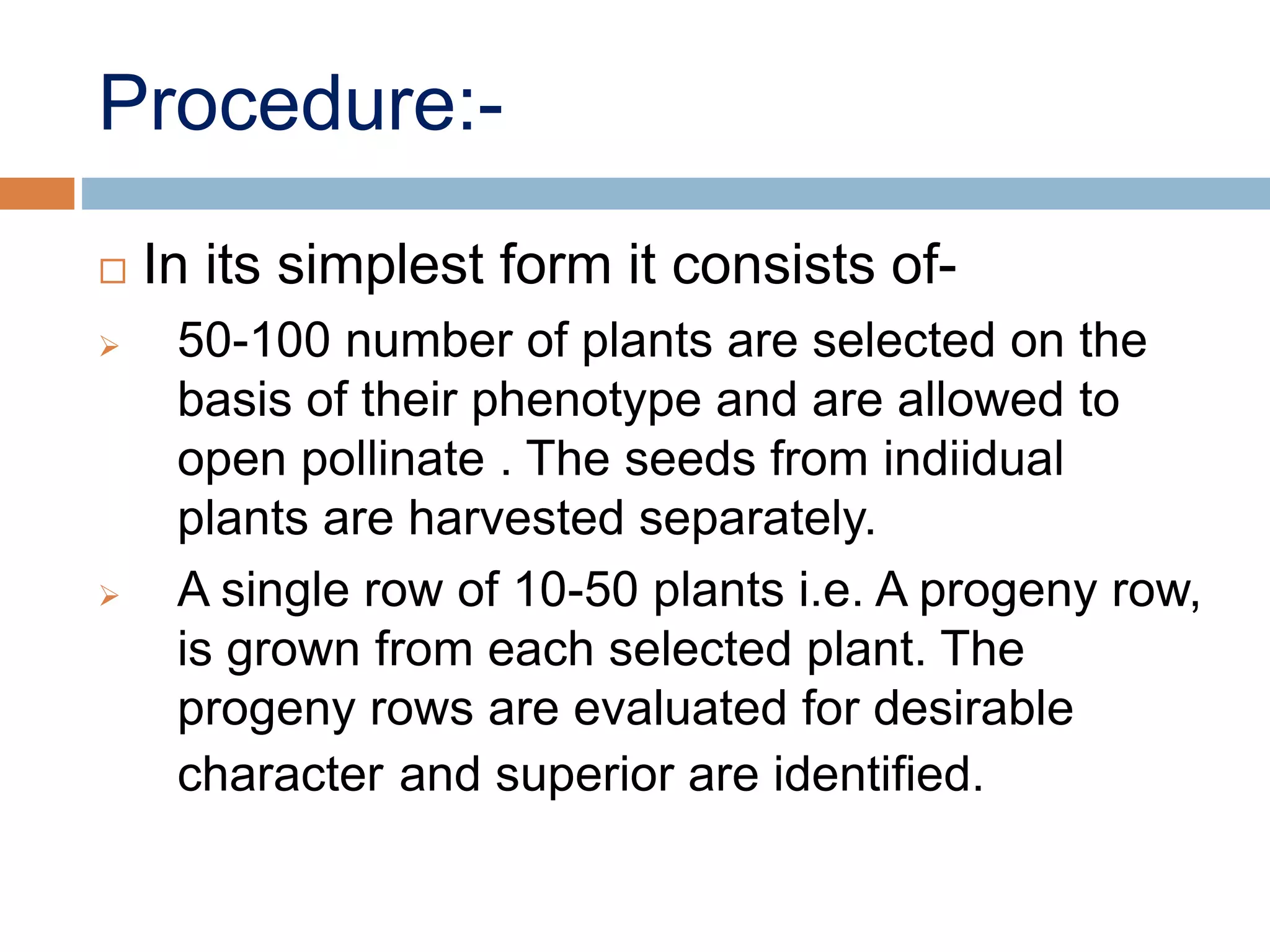 Procedure:-
 In its simplest form it consists of-
 50-100 number of plants are selected on the
basis of their phenotype and are allowed to
open pollinate . The seeds from indiidual
plants are harvested separately.
 A single row of 10-50 plants i.e. A progeny row,
is grown from each selected plant. The
progeny rows are evaluated for desirable
character and superior are identified.
 