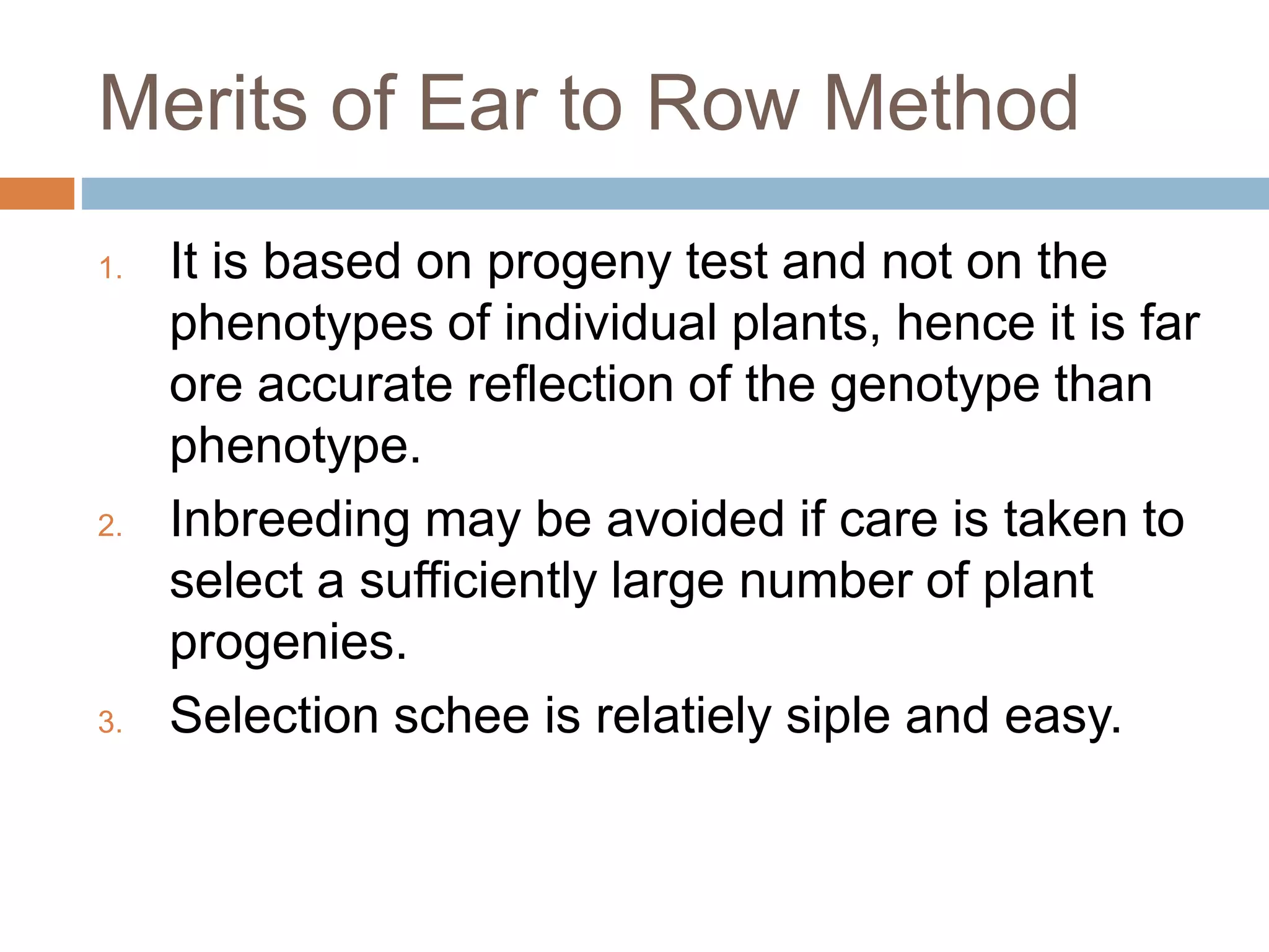 Merits of Ear to Row Method
1. It is based on progeny test and not on the
phenotypes of individual plants, hence it is far
ore accurate reflection of the genotype than
phenotype.
2. Inbreeding may be avoided if care is taken to
select a sufficiently large number of plant
progenies.
3. Selection schee is relatiely siple and easy.
 