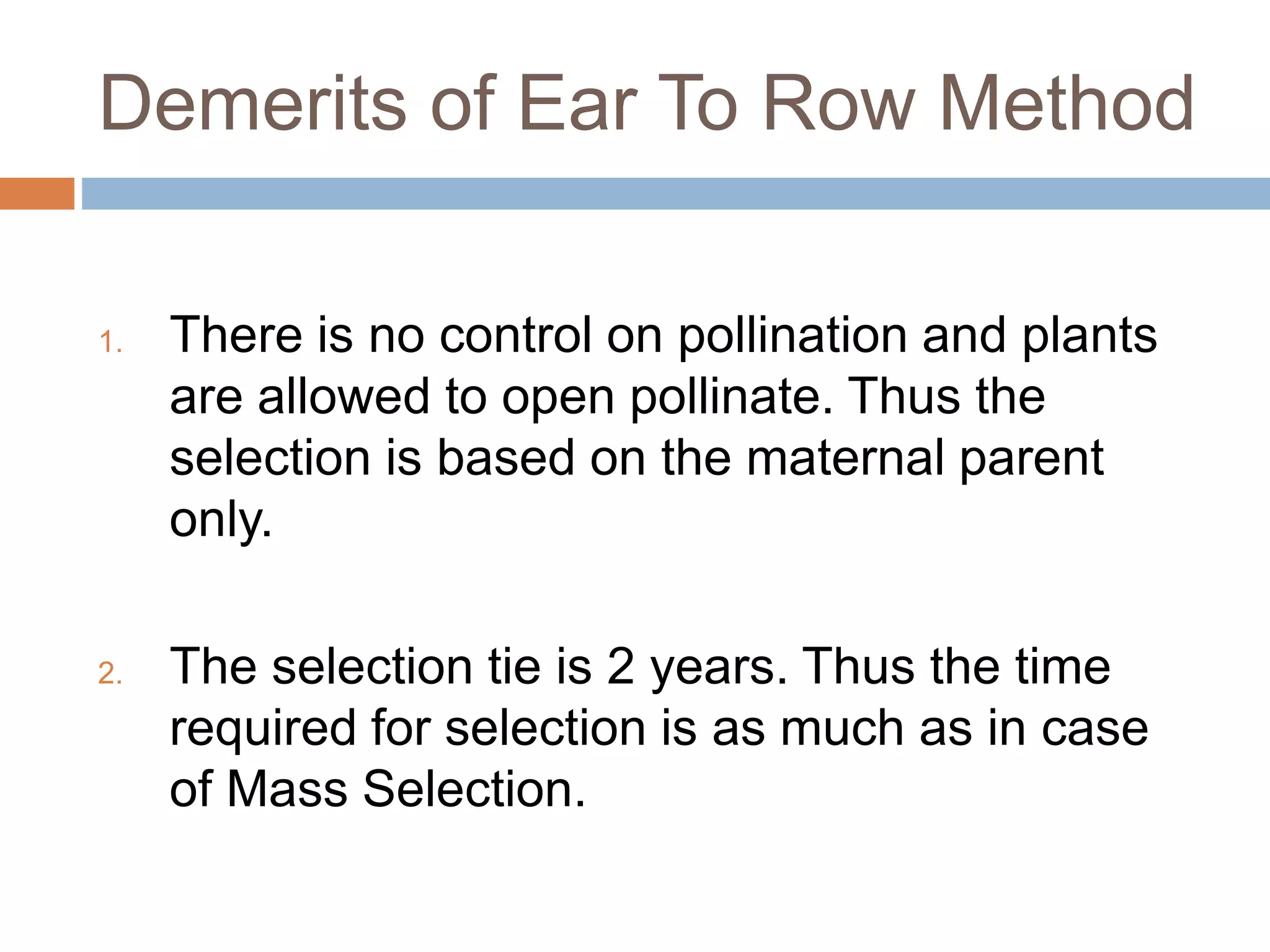 Demerits of Ear To Row Method
1. There is no control on pollination and plants
are allowed to open pollinate. Thus the
selection is based on the maternal parent
only.
2. The selection tie is 2 years. Thus the time
required for selection is as much as in case
of Mass Selection.
 
