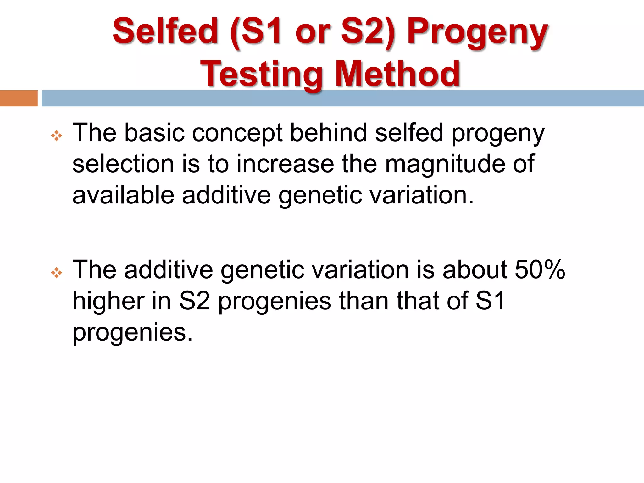 Selfed (S1 or S2) Progeny
Testing Method
 The basic concept behind selfed progeny
selection is to increase the magnitude of
available additive genetic variation.
 The additive genetic variation is about 50%
higher in S2 progenies than that of S1
progenies.
 