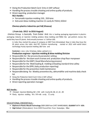 ➢ Doing the Production Batch Card Entry in SAP softwar
➢ Handling the process trouble shooting and online quality of products.
➢ Direct reporting production manager
M/c Handle:-
 Ferromatik injection molding 150 , 350 tone
 Extrusion blow molding machine 11 cavity & 750ml, 650ml
Chemco plastics industries pvt ltd( Silvassa)
( From July 2012 to 2016 August)
chemco Group is basically from Dubai And. this is leading packaging organization in plastics
packaging industry at injection molding product, blow molding and FMGC like pet preform .Across the
world they have 07 plants. And annually turnover is 5 billion USD.
In India they started the group of company at 2007 from Ahmedabad. Now in India they have the
05 plant across the India. And PET Preform manufauring started at 2012 with world latest
technology Husky injection molding 180 Tone and
Customer:- coca- cola, himalaya, dabar, patnjali e.t.c
Production engineer injection molding & blow molding Division
 Responsible for the process & parameter setting
 Responsible for the team work trainee and production shop floor manpower
 Responsible for the GMP ( Good Manufacturing process)
 Responsible for the Mold loading & molding Unloading standard time safety
 Responsible for the DPR ( daily production reporting)
 Responsible for the preventive mold maintenance
 Responsibledoing for. Weekly preventive dry, dehumidifier and machine daily check
list
 Doing the Production Batch Card Entry in SAP softwar
 Handling the process trouble shooting and online quality of products.
 Direct reporting operation manager
M/C Handle:-
➢ Chenpet Injection Molding M/ c 350 with Cavity 04, 08, 12 ,32 , 48
➢ Husky injection molding M/c 180 with cavity 32 cavity
EDUCATIONAL CREDENTIALS:-
➢ Diploma in Plastic Mould Technology 2009-2009 from CIPET AHMEDABAD, GUJARAT WITH 65%
➢ High School (Matriculation) from 2008 Passed Out. From Samastipur, Bihar
 