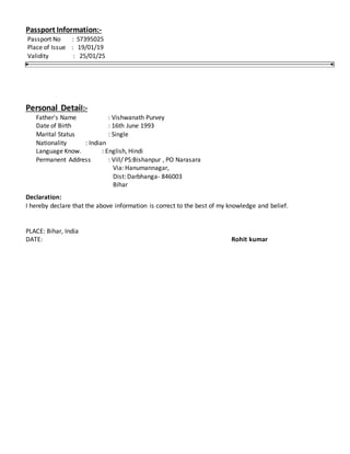 Passport Information:-
Passport No : S7395025
Place of Issue : 19/01/19
Validity : 25/01/25
Personal Detail:-
Father's Name : Vishwanath Purvey
Date of Birth : 16th June 1993
Marital Status : Single
Nationality : Indian
Language Know. : English, Hindi
Permanent Address : Vill/ PS:Bishanpur , PO Narasara
Via: Hanumannagar,
Dist: Darbhanga- 846003
Bihar
Declaration:
I hereby declare that the above information is correct to the best of my knowledge and belief.
PLACE: Bihar, India
DATE: Rohit kumar
 