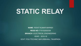 STATIC RELAY
NAME- ROHIT KUMAR MARNDI
REGD NO- F15152002039
BRANCH- ELECTRICAL ENGINEERING
YEAR:- 2015-18
GOVT. POLYTECHNIC MAYURBHANJ, TIKARPADA
 