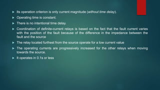  Its operation criterion is only current magnitude (without time delay).
 Operating time is constant.
 There is no intentional time delay.
 Coordination of definite-current relays is based on the fact that the fault current varies
with the position of the fault because of the difference in the impedance between the
fault and the source
 The relay located furthest from the source operate for a low current value
 The operating currents are progressively increased for the other relays when moving
towards the source.
 It operates in 0.1s or less
 