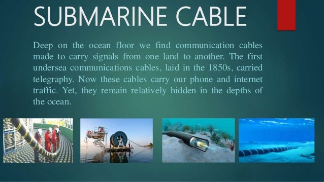 SUBMARINE CABLE
Deep on the ocean floor we find communication cables
made to carry signals from one land to another. The first
undersea communications cables, laid in the 1850s, carried
telegraphy. Now these cables carry our phone and internet
traffic. Yet, they remain relatively hidden in the depths of
the ocean.
 