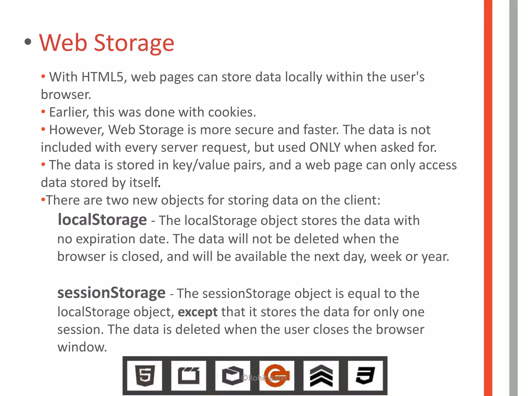 • Web Storage
 • With HTML5, web pages can store data locally within the user's
 browser.
 • Earlier, this was done with cookies.
 • However, Web Storage is more secure and faster. The data is not
 included with every server request, but used ONLY when asked for.
 • The data is stored in key/value pairs, and a web page can only access
 data stored by itself.
 •There are two new objects for storing data on the client:
    localStorage - The localStorage object stores the data with
    no expiration date. The data will not be deleted when the
    browser is closed, and will be available the next day, week or year.

   sessionStorage - The sessionStorage object is equal to the
   localStorage object, except that it stores the data for only one
   session. The data is deleted when the user closes the browser
   window.
                                   ©Rohit patel
 