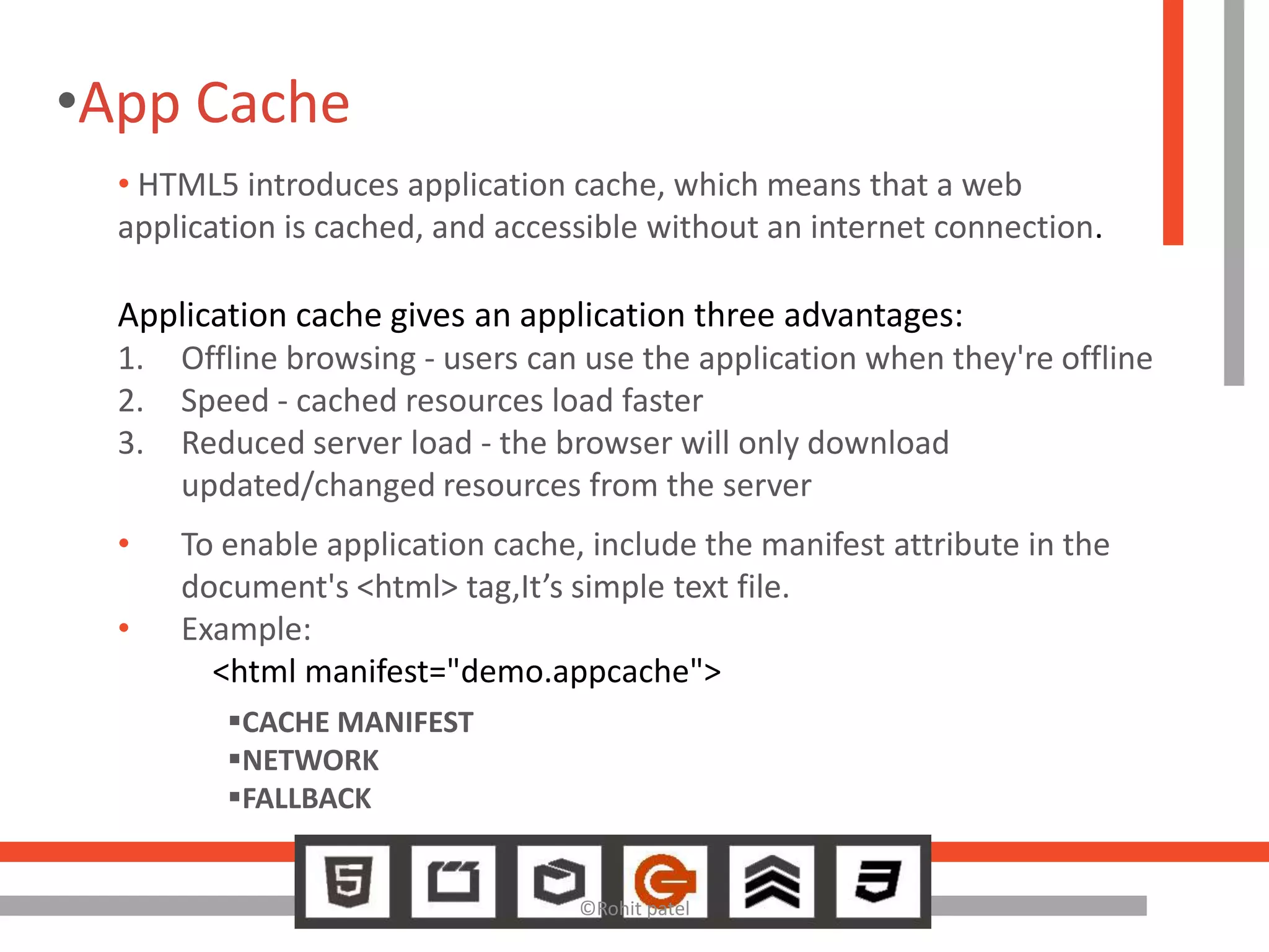 •App Cache
  • HTML5 introduces application cache, which means that a web
  application is cached, and accessible without an internet connection.

  Application cache gives an application three advantages:
  1. Offline browsing - users can use the application when they're offline
  2. Speed - cached resources load faster
  3. Reduced server load - the browser will only download
     updated/changed resources from the server
  •   To enable application cache, include the manifest attribute in the
      document's <html> tag,It’s simple text file.
  •   Example:
        <html manifest="demo.appcache">
         CACHE MANIFEST
         NETWORK
         FALLBACK


                                  ©Rohit patel
 