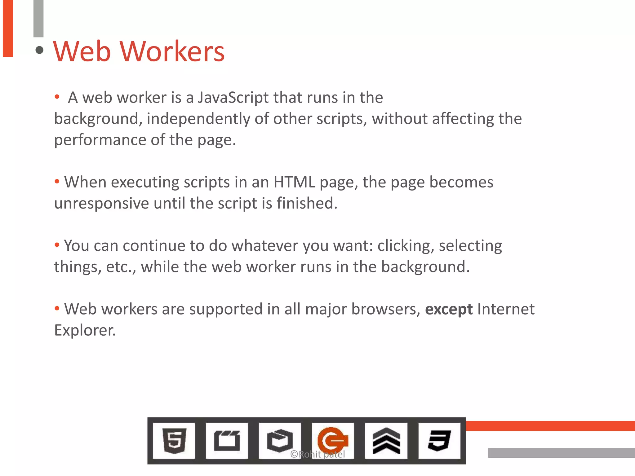 • Web Workers
 • A web worker is a JavaScript that runs in the
 background, independently of other scripts, without affecting the
 performance of the page.

 • When executing scripts in an HTML page, the page becomes
 unresponsive until the script is finished.

 • You can continue to do whatever you want: clicking, selecting
 things, etc., while the web worker runs in the background.

 • Web workers are supported in all major browsers, except Internet
 Explorer.




                                  ©Rohit patel
 