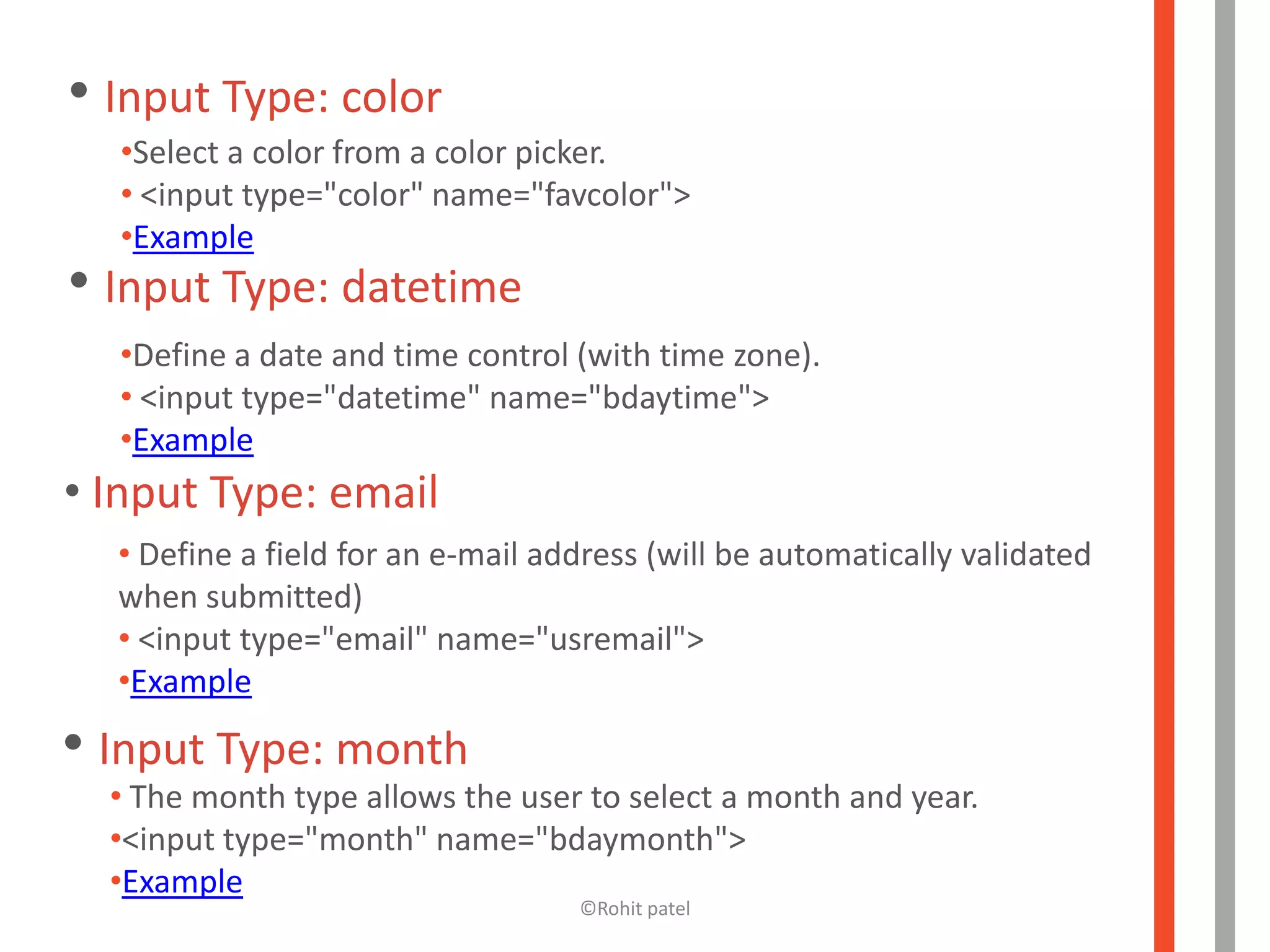 • Input Type: color
  •Select a color from a color picker.
  • <input type="color" name="favcolor">
  •Example
• Input Type: datetime
  •Define a date and time control (with time zone).
  • <input type="datetime" name="bdaytime">
  •Example
• Input Type: email
  • Define a field for an e-mail address (will be automatically validated
  when submitted)
  • <input type="email" name="usremail">
  •Example

• Input Type: month
  • The month type allows the user to select a month and year.
  •<input type="month" name="bdaymonth">
  •Example
                                   ©Rohit patel
 
