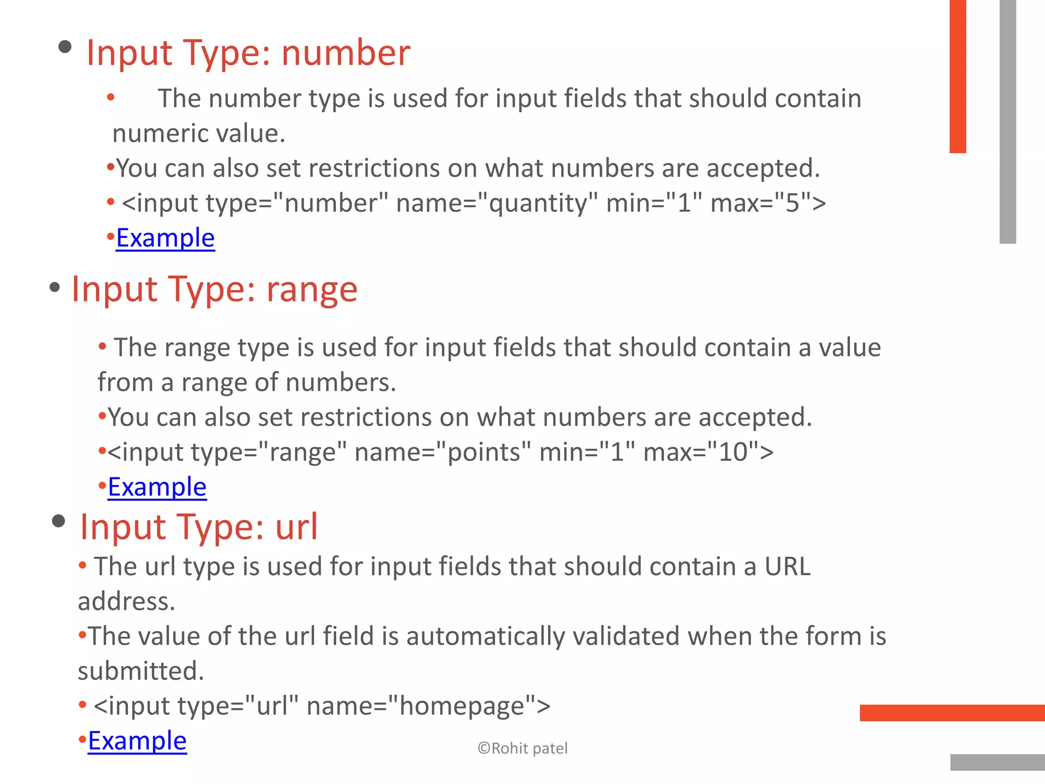 • Input Type: number
   • The number type is used for input fields that should contain
    numeric value.
   •You can also set restrictions on what numbers are accepted.
   • <input type="number" name="quantity" min="1" max="5">
   •Example
• Input Type: range
   • The range type is used for input fields that should contain a value
   from a range of numbers.
   •You can also set restrictions on what numbers are accepted.
   •<input type="range" name="points" min="1" max="10">
   •Example
• Input Type: url
 • The url type is used for input fields that should contain a URL
 address.
 •The value of the url field is automatically validated when the form is
 submitted.
 • <input type="url" name="homepage">
 •Example                             ©Rohit patel
 