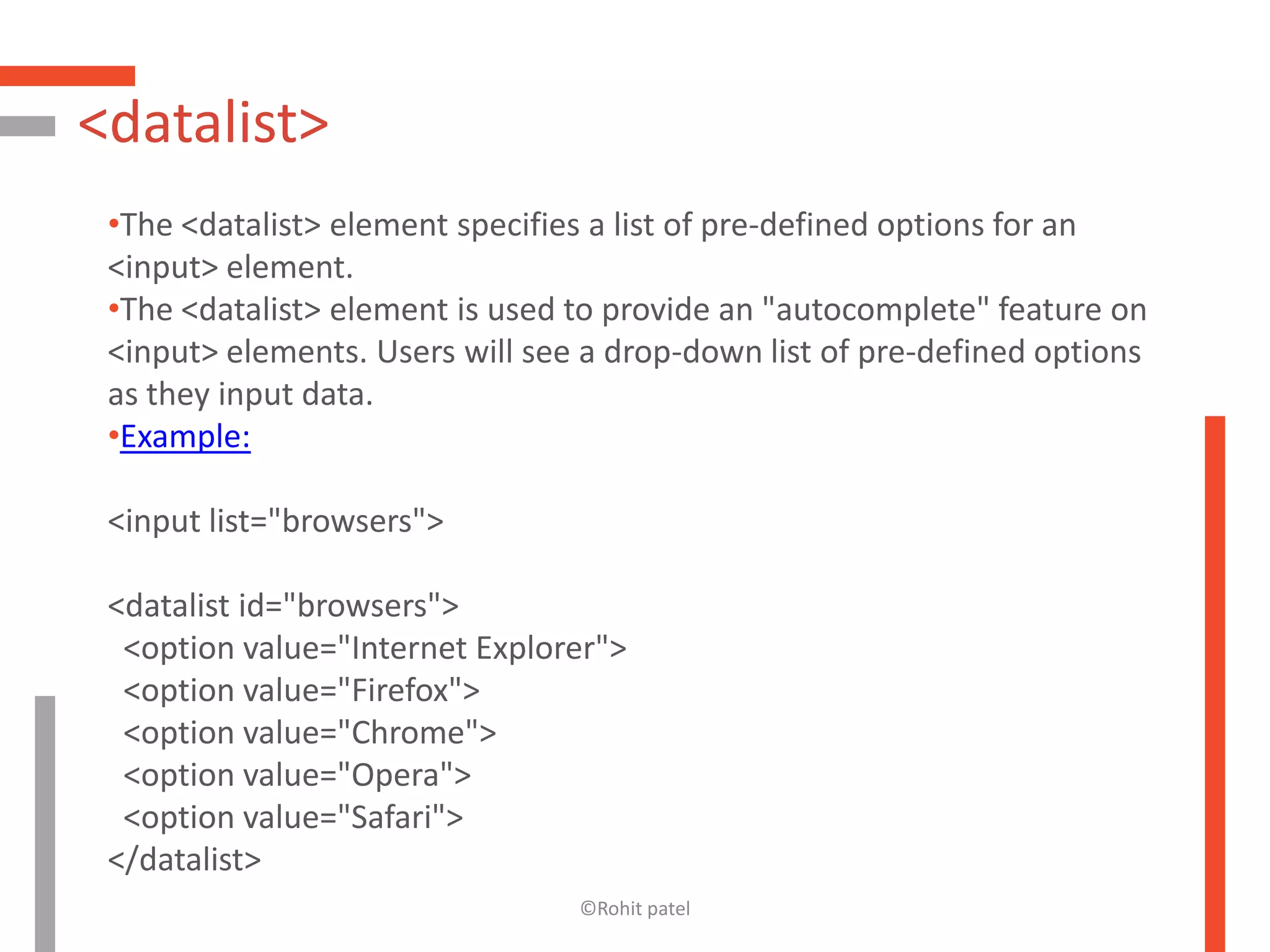 <datalist>
 •The <datalist> element specifies a list of pre-defined options for an
 <input> element.
 •The <datalist> element is used to provide an "autocomplete" feature on
 <input> elements. Users will see a drop-down list of pre-defined options
 as they input data.
 •Example:

 <input list="browsers">

 <datalist id="browsers">
  <option value="Internet Explorer">
  <option value="Firefox">
  <option value="Chrome">
  <option value="Opera">
  <option value="Safari">
 </datalist>
                                 ©Rohit patel
 