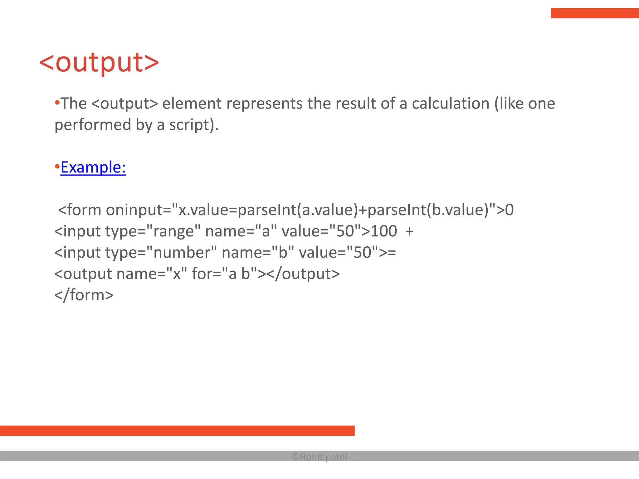 <output>
 •The <output> element represents the result of a calculation (like one
 performed by a script).

 •Example:

 <form oninput="x.value=parseInt(a.value)+parseInt(b.value)">0
 <input type="range" name="a" value="50">100 +
 <input type="number" name="b" value="50">=
 <output name="x" for="a b"></output>
 </form>




                                  ©Rohit patel
 
