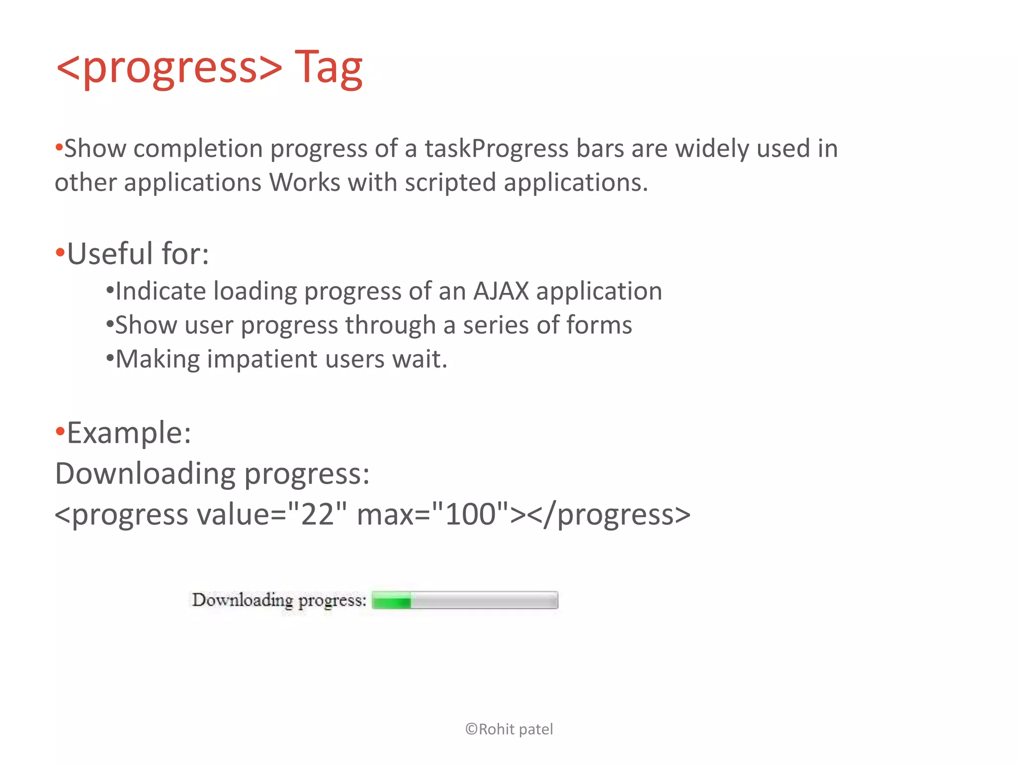 <progress> Tag
•Show completion progress of a taskProgress bars are widely used in
other applications Works with scripted applications.

•Useful for:
    •Indicate loading progress of an AJAX application
    •Show user progress through a series of forms
    •Making impatient users wait.

•Example:
Downloading progress:
<progress value="22" max="100"></progress>




                                   ©Rohit patel
 