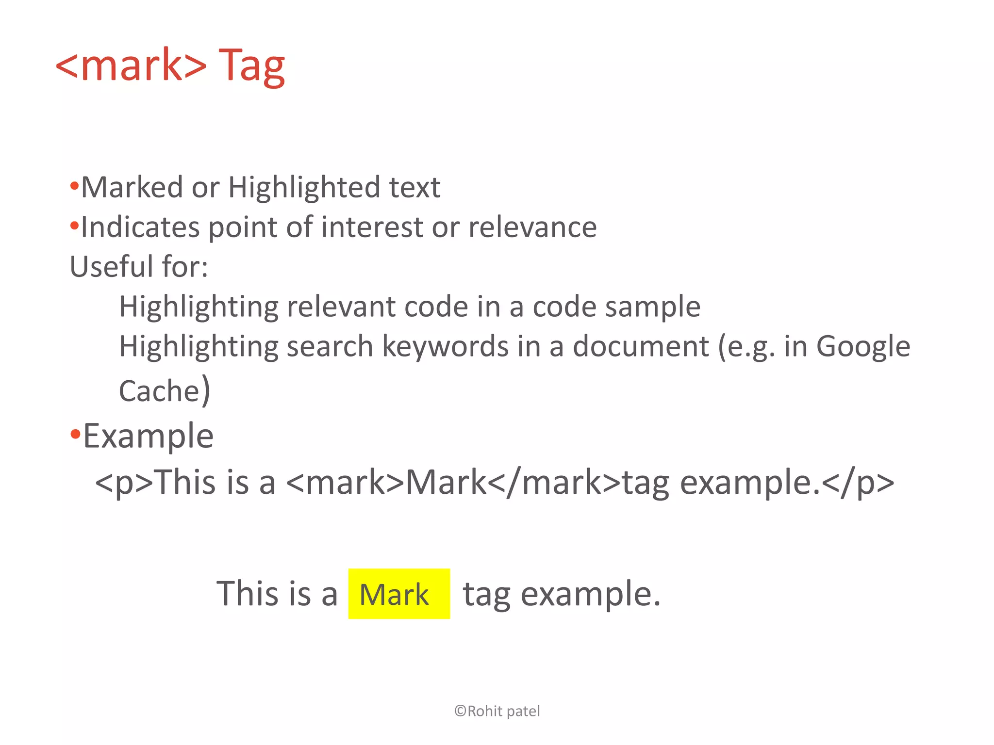 <mark> Tag

•Marked or Highlighted text
•Indicates point of interest or relevance
Useful for:
    Highlighting relevant code in a code sample
    Highlighting search keywords in a document (e.g. in Google
    Cache)
•Example
  <p>This is a <mark>Mark</mark>tag example.</p>

          This is a Mark tag example.

                            ©Rohit patel
 