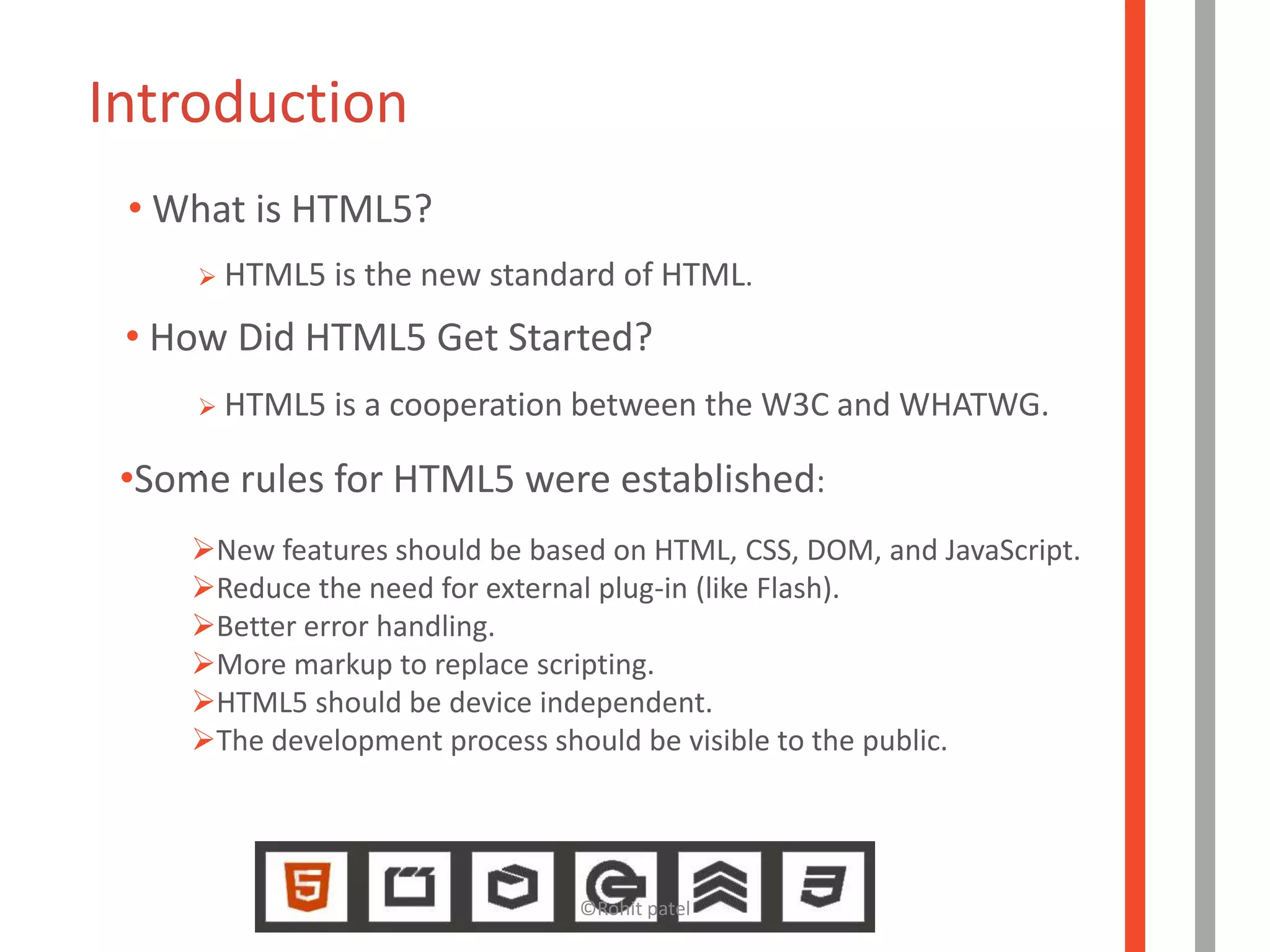 Introduction
 • What is HTML5?
      HTML5   is the new standard of HTML.
 • How Did HTML5 Get Started?
      HTML5   is a cooperation between the W3C and WHATWG.

 •Some rules for HTML5 were established:
     `

    New features should be based on HTML, CSS, DOM, and JavaScript.
    Reduce the need for external plug-in (like Flash).
    Better error handling.
    More markup to replace scripting.
    HTML5 should be device independent.
    The development process should be visible to the public.




                               ©Rohit patel
 