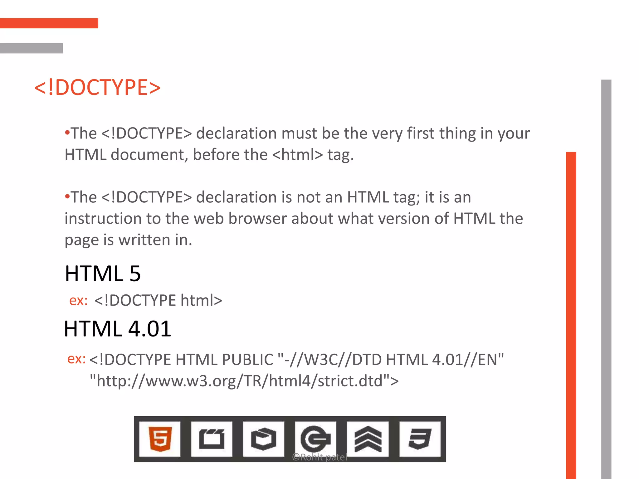 <!DOCTYPE>
  •The <!DOCTYPE> declaration must be the very first thing in your
  HTML document, before the <html> tag.

  •The <!DOCTYPE> declaration is not an HTML tag; it is an
  instruction to the web browser about what version of HTML the
  page is written in.

  HTML 5
  ex: <!DOCTYPE html>
  HTML 4.01
  ex: <!DOCTYPE HTML PUBLIC "-//W3C//DTD HTML 4.01//EN"
     "http://www.w3.org/TR/html4/strict.dtd">



                                 ©Rohit patel
 