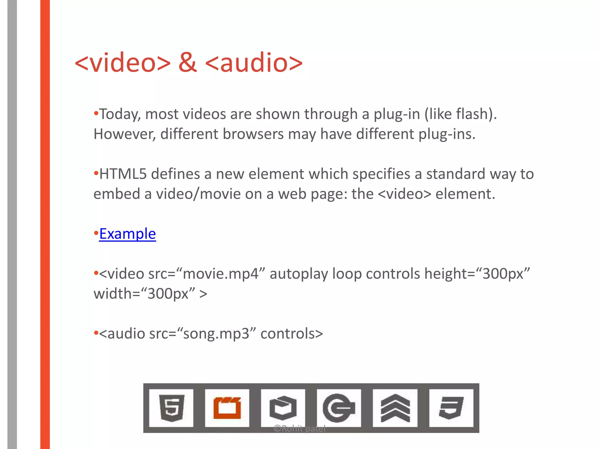<video> & <audio>
 •Today, most videos are shown through a plug-in (like flash).
 However, different browsers may have different plug-ins.

 •HTML5 defines a new element which specifies a standard way to
 embed a video/movie on a web page: the <video> element.

 •Example

 •<video src=“movie.mp4” autoplay loop controls height=“300px”
 width=“300px” >

 •<audio src=“song.mp3” controls>




                            ©Rohit patel
 