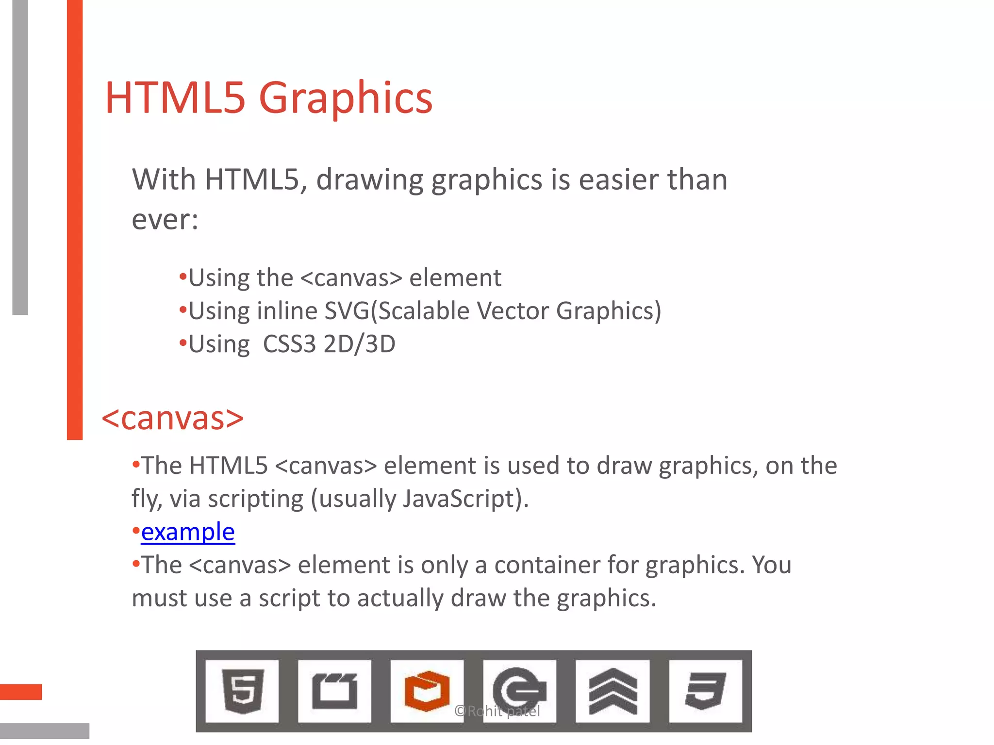 HTML5 Graphics
 With HTML5, drawing graphics is easier than
 ever:
    •Using the <canvas> element
    •Using inline SVG(Scalable Vector Graphics)
    •Using CSS3 2D/3D

<canvas>
 •The HTML5 <canvas> element is used to draw graphics, on the
 fly, via scripting (usually JavaScript).
 •example
 •The <canvas> element is only a container for graphics. You
 must use a script to actually draw the graphics.


                            ©Rohit patel
 