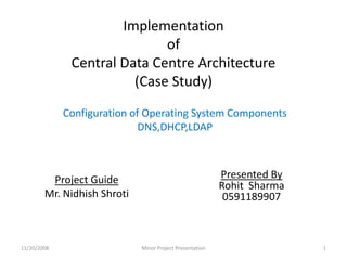Implementationof Central Data Centre Architecture(Case Study) Configuration of Operating System Components DNS,DHCP,LDAP Project Guide Mr. Nidhish Shroti 11/20/2008 1 Minor Project Presentation Presented By Rohit  Sharma 0591189907 