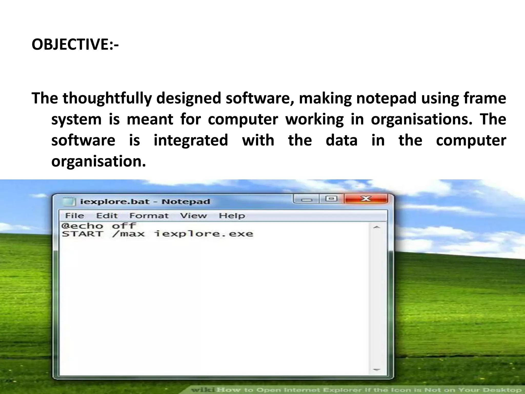OBJECTIVE:-
The thoughtfully designed software, making notepad using frame
system is meant for computer working in organisations. The
software is integrated with the data in the computer
organisation.
 