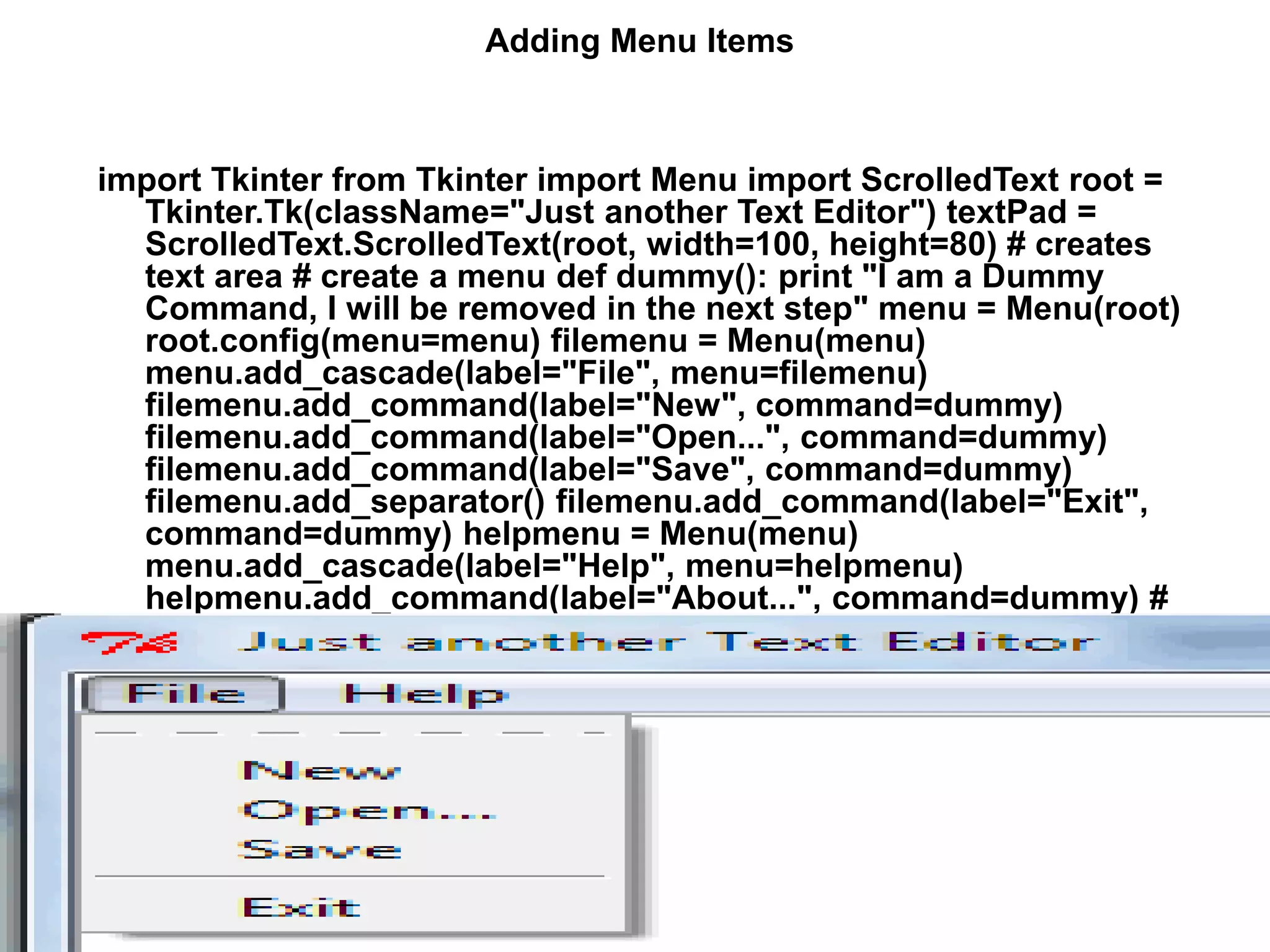 Adding Menu Items
import Tkinter from Tkinter import Menu import ScrolledText root =
Tkinter.Tk(className="Just another Text Editor") textPad =
ScrolledText.ScrolledText(root, width=100, height=80) # creates
text area # create a menu def dummy(): print "I am a Dummy
Command, I will be removed in the next step" menu = Menu(root)
root.config(menu=menu) filemenu = Menu(menu)
menu.add_cascade(label="File", menu=filemenu)
filemenu.add_command(label="New", command=dummy)
filemenu.add_command(label="Open...", command=dummy)
filemenu.add_command(label="Save", command=dummy)
filemenu.add_separator() filemenu.add_command(label="Exit",
command=dummy) helpmenu = Menu(menu)
menu.add_cascade(label="Help", menu=helpmenu)
helpmenu.add_command(label="About...", command=dummy) #
end of menu creation textPad.pack() root.mainloop()
 