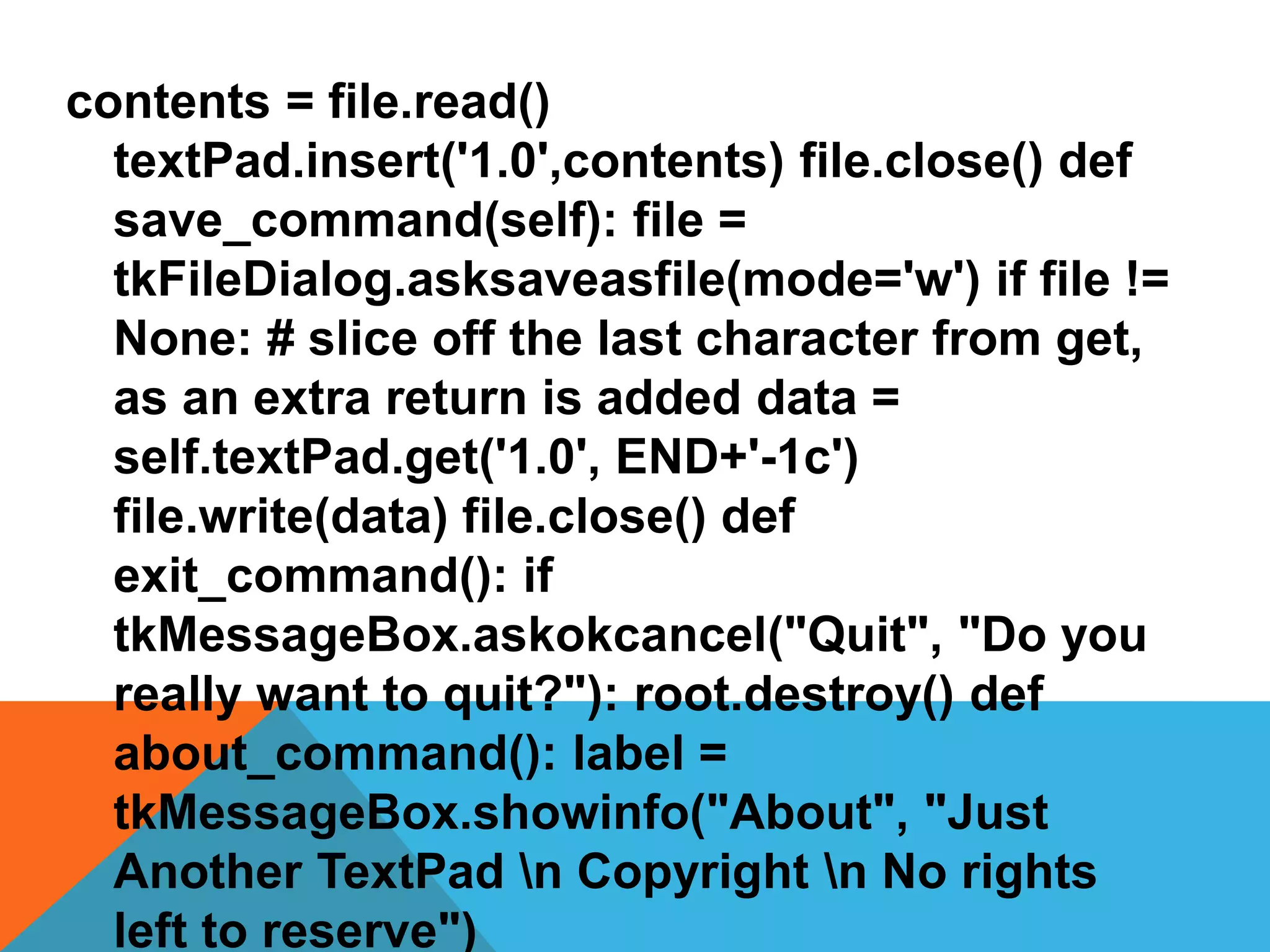 contents = file.read()
textPad.insert('1.0',contents) file.close() def
save_command(self): file =
tkFileDialog.asksaveasfile(mode='w') if file !=
None: # slice off the last character from get,
as an extra return is added data =
self.textPad.get('1.0', END+'-1c')
file.write(data) file.close() def
exit_command(): if
tkMessageBox.askokcancel("Quit", "Do you
really want to quit?"): root.destroy() def
about_command(): label =
tkMessageBox.showinfo("About", "Just
Another TextPad n Copyright n No rights
left to reserve")
 