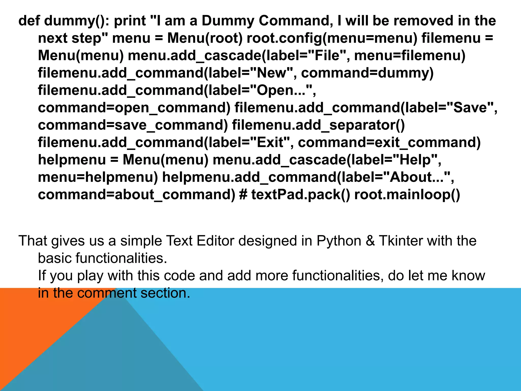 def dummy(): print "I am a Dummy Command, I will be removed in the
next step" menu = Menu(root) root.config(menu=menu) filemenu =
Menu(menu) menu.add_cascade(label="File", menu=filemenu)
filemenu.add_command(label="New", command=dummy)
filemenu.add_command(label="Open...",
command=open_command) filemenu.add_command(label="Save",
command=save_command) filemenu.add_separator()
filemenu.add_command(label="Exit", command=exit_command)
helpmenu = Menu(menu) menu.add_cascade(label="Help",
menu=helpmenu) helpmenu.add_command(label="About...",
command=about_command) # textPad.pack() root.mainloop()
That gives us a simple Text Editor designed in Python & Tkinter with the
basic functionalities.
If you play with this code and add more functionalities, do let me know
in the comment section.
 