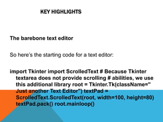 KEY HIGHLIGHTS
The barebone text editor
So here’s the starting code for a text editor:
import Tkinter import ScrolledText # Because Tkinter
textarea does not provide scrolling # abilities, we use
this additional library root = Tkinter.Tk(className="
Just another Text Editor") textPad =
ScrolledText.ScrolledText(root, width=100, height=80)
textPad.pack() root.mainloop()
 