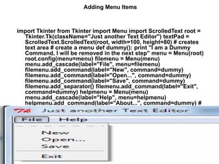 Adding Menu Items
import Tkinter from Tkinter import Menu import ScrolledText root =
Tkinter.Tk(className="Just another Text Editor") textPad =
ScrolledText.ScrolledText(root, width=100, height=80) # creates
text area # create a menu def dummy(): print "I am a Dummy
Command, I will be removed in the next step" menu = Menu(root)
root.config(menu=menu) filemenu = Menu(menu)
menu.add_cascade(label="File", menu=filemenu)
filemenu.add_command(label="New", command=dummy)
filemenu.add_command(label="Open...", command=dummy)
filemenu.add_command(label="Save", command=dummy)
filemenu.add_separator() filemenu.add_command(label="Exit",
command=dummy) helpmenu = Menu(menu)
menu.add_cascade(label="Help", menu=helpmenu)
helpmenu.add_command(label="About...", command=dummy) #
end of menu creation textPad.pack() root.mainloop()
 