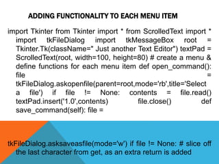 ADDING FUNCTIONALITY TO EACH MENU ITEM
import Tkinter from Tkinter import * from ScrolledText import *
import tkFileDialog import tkMessageBox root =
Tkinter.Tk(className=" Just another Text Editor") textPad =
ScrolledText(root, width=100, height=80) # create a menu &
define functions for each menu item def open_command():
file =
tkFileDialog.askopenfile(parent=root,mode='rb',title='Select
a file') if file != None: contents = file.read()
textPad.insert('1.0',contents) file.close() def
save_command(self): file =
tkFileDialog.asksaveasfile(mode='w') if file != None: # slice off
the last character from get, as an extra return is added
 