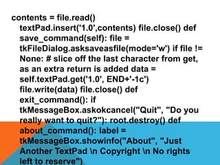 contents = file.read()
textPad.insert('1.0',contents) file.close() def
save_command(self): file =
tkFileDialog.asksaveasfile(mode='w') if file !=
None: # slice off the last character from get,
as an extra return is added data =
self.textPad.get('1.0', END+'-1c')
file.write(data) file.close() def
exit_command(): if
tkMessageBox.askokcancel("Quit", "Do you
really want to quit?"): root.destroy() def
about_command(): label =
tkMessageBox.showinfo("About", "Just
Another TextPad n Copyright n No rights
left to reserve")
 