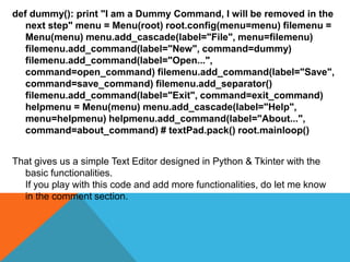 def dummy(): print "I am a Dummy Command, I will be removed in the
next step" menu = Menu(root) root.config(menu=menu) filemenu =
Menu(menu) menu.add_cascade(label="File", menu=filemenu)
filemenu.add_command(label="New", command=dummy)
filemenu.add_command(label="Open...",
command=open_command) filemenu.add_command(label="Save",
command=save_command) filemenu.add_separator()
filemenu.add_command(label="Exit", command=exit_command)
helpmenu = Menu(menu) menu.add_cascade(label="Help",
menu=helpmenu) helpmenu.add_command(label="About...",
command=about_command) # textPad.pack() root.mainloop()
That gives us a simple Text Editor designed in Python & Tkinter with the
basic functionalities.
If you play with this code and add more functionalities, do let me know
in the comment section.
 