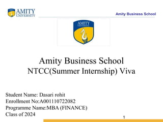 Amity Business School
1
Amity Business School
NTCC(Summer Internship) Viva
Student Name: Dasari rohit
Enrollment No:A001110722082
Programme Name:MBA (FINANCE)
Class of 2024
 