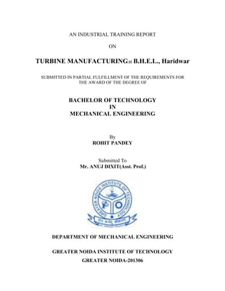 AN INDUSTRIAL TRAINING REPORT
ON
TURBINE MANUFACTURINGat B.H.E.L., Haridwar
SUBMITTED IN PARTIAL FULFILLMENT OF THE REQUIREMENTS FOR
THE AWARD OF THE DEGREE OF
BACHELOR OF TECHNOLOGY
IN
MECHANICAL ENGINEERING
By
ROHIT PANDEY
Submitted To
Mr. ANUJ DIXIT(Asst. Prof.)
DEPARTMENT OF MECHANICAL ENGINEERING
GREATER NOIDA INSTITUTE OF TECHNOLOGY
GREATER NOIDA-201306
 