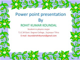 Power point presentation
By
ROHIT KUMAR KOUNDAL
Student in physics major
T.J.C.M Govt. Degree College , Sujanpur Tihra
E-mail : koundalrohitkumar@gmail.com
 