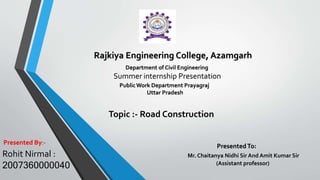PresentedTo:
Mr. Chaitanya Nidhi Sir And Amit Kumar Sir
(Assistant professor)
Summer internship Presentation
Rajkiya Engineering College, Azamgarh
Rohit Nirmal :
2007360000040
Presented By:-
Department of Civil Engineering
PublicWork Department Prayagraj
Uttar Pradesh
Topic :- Road Construction
 