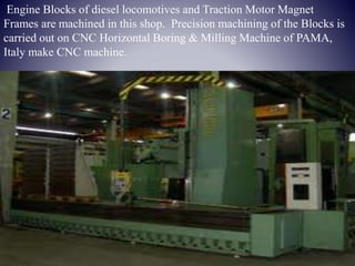 Engine Blocks of diesel locomotives and Traction Motor Magnet
Frames are machined in this shop. Precision machining of the Blocks is
carried out on CNC Horizontal Boring & Milling Machine of PAMA,
Italy make CNC machine.
 