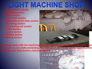  Econometric section
 Grinding section
 Gear section
 Cam shaft section
 Automatic turret lathe section
 Benching section
 Connecting rod section
 Lathe section
 Liners section
 Drilling section
 Milling section
This shop deals with the machining of small component required for the power pack
Unit such as cam shaft,connecting rod,liners,gears,levers,fuel pump support,piston
Pins,nuts and bolts,bushes,various shaft etc.
 