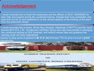 Acknowledgement
I would sincerely like to thank the employees and the officers of DLW, VARANASI for
their help and support during the vocational training. Despite their busy schedules, they
took time out for us and explained to us the various aspects of the working of the plant,
from the production shops.
I would sincerely like to thank Shree Ravi Shankar, AlokSingh (CWI/TTC) and Mr. Sunil
Kumar(JE/H.W.S.), Mr. VinodKumar (JE/Rotor Shop) who was instrumental in arranging
the vocational training at DLW Varanasi, and without whose help and guidance the
training could not have materialized.
I express my deep sense of gratitude to Mr. R. R. Jha (Principal, TTC) for given me such a great
opportunity.
 