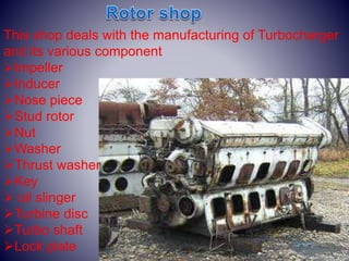 This shop deals with the manufacturing of Turbocharger
and its various component
Impeller
Inducer
Nose piece
Stud rotor
Nut
Washer
Thrust washer
Key
 oil slinger
Turbine disc
Turbo shaft
Lock plate
 