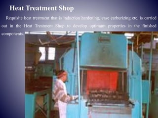Heat Treatment Shop
Requisite heat treatment that is induction hardening, case carburizing etc. is carried
out in the Heat Treatment Shop to develop optimum properties in the finished
components.
 