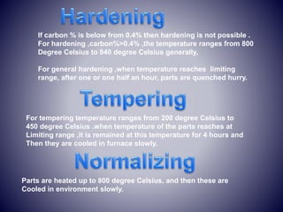 If carbon % is below from 0.4% then hardening is not possible .
For hardening ,carbon%>0.4% ,the temperature ranges from 800
Degree Celsius to 840 degree Celsius generally,
For general hardening ,when temperature reaches limiting
range, after one or one half an hour, parts are quenched hurry.
For tempering temperature ranges from 200 degree Celsius to
450 degree Celsius .when temperature of the parts reaches at
Limiting range ,it is remained at this temperature for 4 hours and
Then they are cooled in furnace slowly.
Parts are heated up to 800 degree Celsius, and then these are
Cooled in environment slowly.
 
