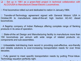  Set up in 1961 as a green-field project in technical collaboration with
ALCO/USA to Manufacture Diesel Electric Locomotives.
First locomotive rolled out and dedicated to nation in January,1964.
Transfer-of-Technology agreement signed with General Motors/ USA in
October,95 to manufacture state-of-the-art high traction AC-AC diesel
locomotives.
· A flagship company of Indian Railways offering complete range of flanking
products in its area of operation.
State-of-the art Design and Manufacturing facility to manufacture more than
150 locomotives per annum with wide range of related products viz.
components and sub-assemblies.
Unbeatable trail-blazing track record in providing cost-effective, eco-friendly
and reliable solutions to ever-increasing transportation needs for over three
decades.
Fully geared to meet specific transportation needs by putting Price-Value-
Technology equation perfectly right.
 