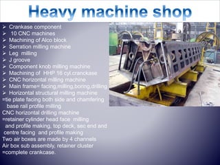  Crankase component
 10 CNC machines
 Machining of Alco block
 Serration milling machine
 Leg milling
 J groove
 Component knob milling machine
 Machining of HHP 16 cyl.cranckase
 CNC horizontal milling machine
 Main frame= facing,milling,boring,drilling
 Horizontal structural milling machine
=tie plate facing both side and chamfering
base rail profile milling
CNC horizontal drilling machine
=retainer cylinder head face milling
and profile making, top deck, sec end and
centre facing and profile making
Two air boxes are made by 4 channels
Air box sub assembly, retainer cluster
=complete crankcase.
 